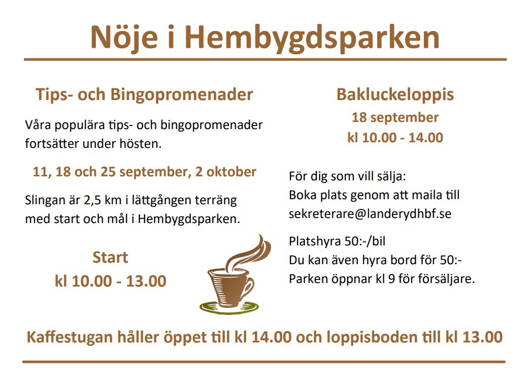 Tips- och Bingopromenader Våra populära tips- och bingopromenader fortsätter under hösten. 11, 18 och 25 september, 2 oktober Slingan är 2,5 km i lättgången terräng med start och mål i Hembygdsparken. Start kl 10.00 - 13.00 Bakluckeloppis 18 september kl 10.00 - 14.00 För dig som vill sälja: Boka plats genom att maila till sekreterare@landerydhbf.se Platshyra 50:-/bil Du kan även hyra bord för 50:- Parken öppnar kl 9 för försäljare. Kaffestugan håller öppet till kl 14.00 och loppisboden till kl 13.00